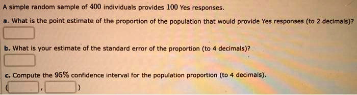 A simple random sample of 400 individuals provides 100 Yes responses.
a. What is the point estimate of the proportion of the population that would provide Yes responses (to 2 decimals)?
b. What is your estimate of the standard error of the proportion (to 4 decimals)?
c. Compute the 95% confidence interval for the population proportion (to 4 decimals).