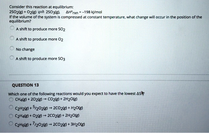 Consider this reaction at equilibrium:
2SO2(g) + O2(g) ? 2SO3(g), ?H°rxn = -198 kJ/mol
If the volume of the system is compressed at constant temperature, what change will occur in the position of the
equilibrium?
A shift to produce more SO2
A shift to produce more O2
No change
A shift to produce more SO3
QUESTION 13
Which one of the following reactions would you expect to have the lowest ?S
CH4(g) + 2O2(g) ? CO2(g) + 2H2O(g)
C2H2(g) + 5/2O2(g) ? 2CO2(g) + H2O(g)
C2H4(g) + O2(g) ? 2CO2(g) + 2H2O(g)
C2H6(g) + 7/2O2(g) ? 2CO2(g) + 3H2O(g)
