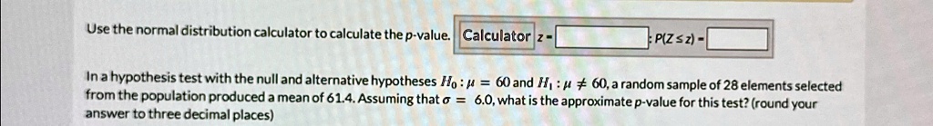 Use the normal distribution calculator to calculate the p-value. Calculator z- P(Z ≤ z) - In a hypothesis test with the null and alternative hypotheses H0: μ = 60 and H1: μ≠ 60, a random sample of 28 elements selected from the population produced a mean of 61.4. Assuming that σ = 6.0, what is the approximate p-value for this test? (round your answer to three decimal places)
