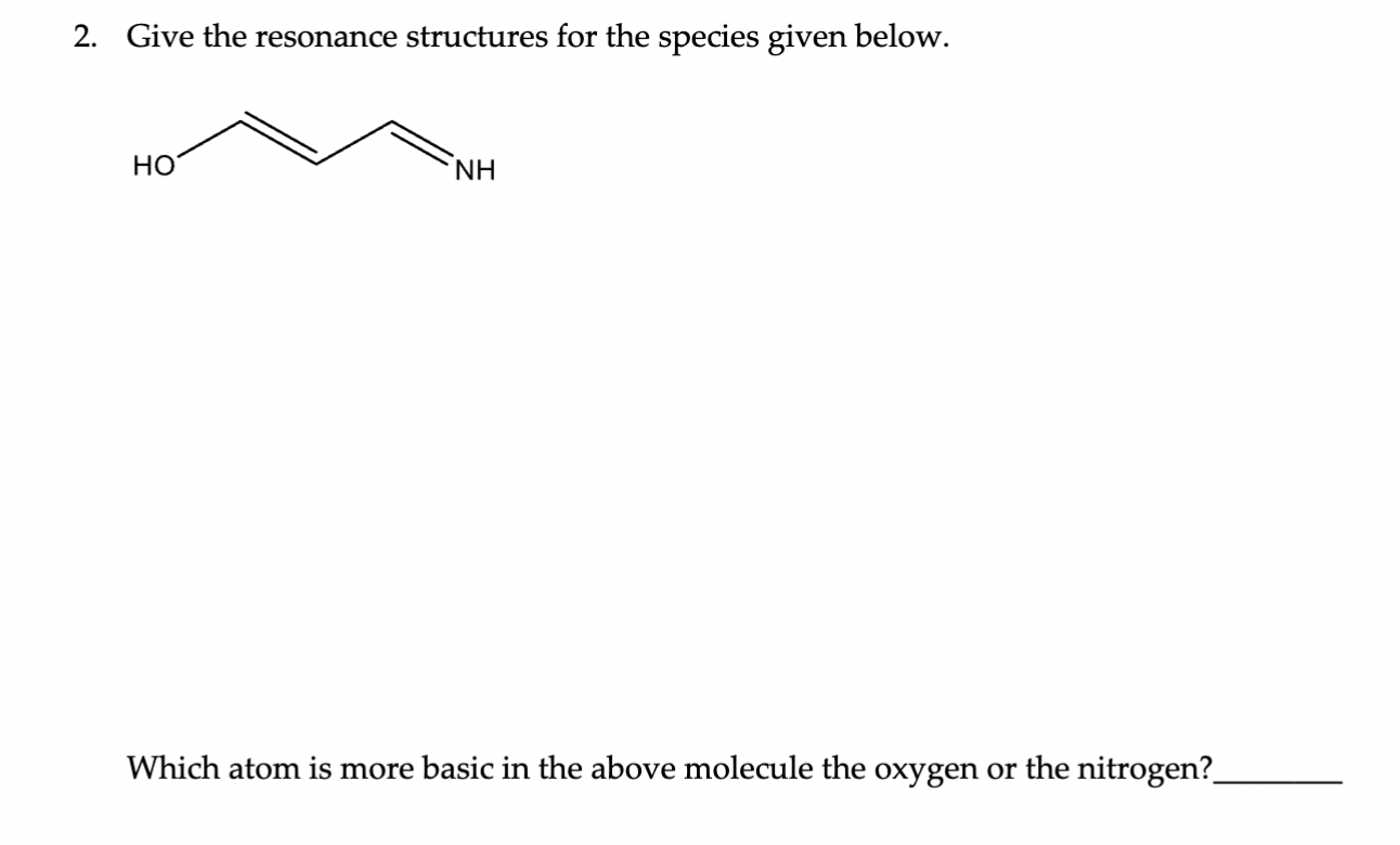 2. Give the resonance structures for the species given below.
Which atom is more basic in the above molecule the oxygen or the nitrogen?