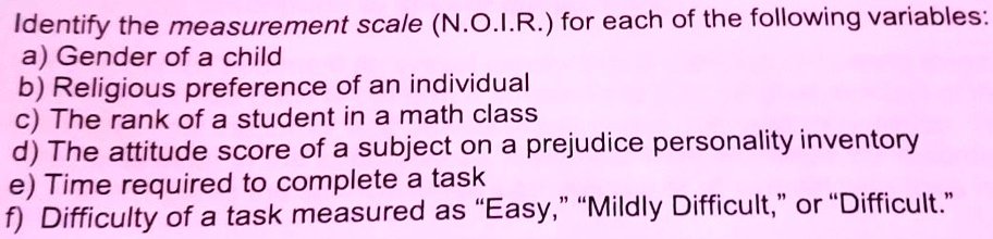Identify the measurement scale (N.O.I.R.) for each of the following variables:
a) Gender of a child
b) Religious preference of an individual
c) The rank of a student in a math class
d) The attitude score of a subject on a prejudice personality inventory
e) Time required to complete a task
f) Difficulty of a task measured as "Easy," "Mildly Difficult," or "Difficult."