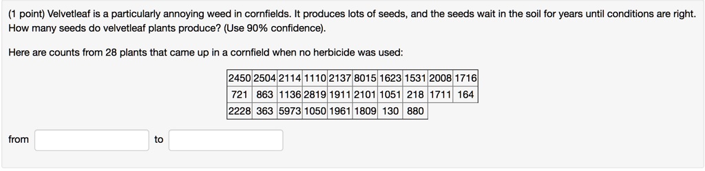Velvetleaf is a particularly annoying weed in cornfields. It produces lots of seeds, and the seeds wait in the soil for years until conditions are right. How many seeds do velvetleaf plants produce? (Use 90% confidence).

Here are counts from 28 plants that came up in a cornfield when no herbicide was used:

2450 2504 2114 1110 2137 8015 1623 1531 2008 1716
721 863 1136 2819 1911 2101 1051 218 1711 164
2228 363 5973 1050 1961 1809 130 880

from to