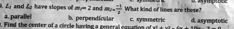 9. L1 and L2 have slopes of m1 = 2 and m2 = (-1)/(2). What kind of lines are these?
a. parallel
b. perpendicular
c. symmetric
d. asymptotic
10. Find the center of a circle having a general equation of x^2 + y^2 - 6x + 10y - 3 = 0