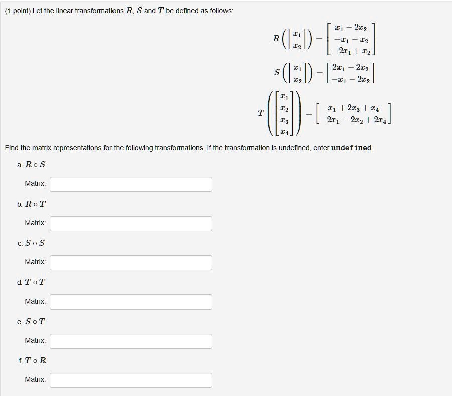 (1 point) Let the linear transformations R, S and T be defined as follows:
R([x1, x2]) = [x1 - 2x2; -x1 - x2; -2x1 + x2]
S([x1, x2]) = [2x1 - 2x2; -x1 - 2x2]
T([x1, x2, x3, x4]) = [x1 + 2x3 + x4; -2x1 - 2x2 + 2x4]
Find the matrix representations for the following transformations. If the transformation is undefined, enter undefined.
a. R o S
Matrix:
b. R o T
Matrix:
c. S o S
Matrix:
d. T o T
Matrix:
e. S o T
Matrix:
f. T o R
Matrix: