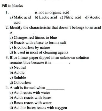 Fill in blanks
1.  is not an organic acid
a) Malic acid b) Lactic acid c) Nitric acid d) Acetic acid
2. Identify the characteristic that doesn't belongs to an acid is 
a) Changes red litmus to blue
b) Reacts with a base to form a salt
c) Is colourless by nature
d) Is used in most of cleaning agents
3. Blue litmus paper dipped in an unknown solution remains blue because it is 
a) Neutral
b) Acidic
c) Soluble
d) Colourless
4. A salt is formed when 
a) Acid reacts with water
b) Acids reacts with bases
c) Bases reacts with water
d) Acid or bases reacts with oxygen