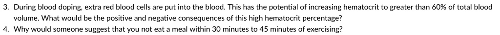 3. During blood doping, extra red blood cells are put into the blood. This has the potential of increasing hematocrit to greater than 60% of total blood
volume. What would be the positive and negative consequences of this high hematocrit percentage?
4. Why would someone suggest that you not eat a meal within 30 minutes to 45 minutes of exercising?