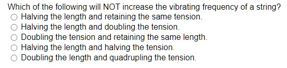 Which of the following will NOT increase the vibrating frequency of a string?
Halving the length and retaining the same tension.
Halving the length and doubling the tension.
Doubling the tension and retaining the same length.
Halving the length and halving the tension.
Doubling the length and quadrupling the tension.