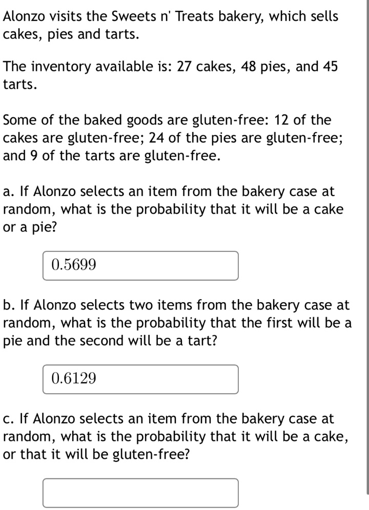 Alonzo visits the Sweets n' Treats bakery, which sells cakes, pies and tarts.
The inventory available is: 27 cakes, 48 pies, and 45 tarts.
Some of the baked goods are gluten-free: 12 of the cakes are gluten-free; 24 of the pies are gluten-free; and 9 of the tarts are gluten-free.
a. If Alonzo selects an item from the bakery case at random, what is the probability that it will be a cake or a pie?
0.5699
b. If Alonzo selects two items from the bakery case at random, what is the probability that the first will be a pie and the second will be a tart?
0.6129
c. If Alonzo selects an item from the bakery case at random, what is the probability that it will be a cake, or that it will be gluten-free?