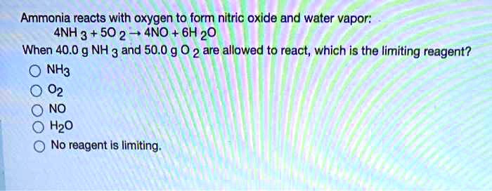 Ammonia reacts with oxygen to form nitric oxide and water vapor:
4NH3 + 5O2 ? 4NO + 6H2O
When 40.0 g NH3 and 50.0 g O2 are allowed to react, which is the limiting reagent?
NH3
O2
NO
H2O
No reagent is limiting.