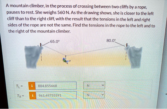 A mountain climber, in the process of crossing between two cliffs by a rope, pauses to rest. She weighs 560 N. As the drawing shows, she is closer to the left cliff than to the right cliff, with the result that the tensions in the left and right sides of the rope are not the same. Find the tensions in the rope to the left and to the right of the mountain climber. 65.0° 80.0° TL = 884.855668 N TR = 961.49755591 N