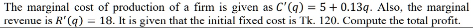 The marginal cost of production of a firm is given as C'(q) = 5 + 0.13q. Also, the marginal revenue is R'(q) = 18. It is given that the initial fixed cost is Tk. 120. Compute the total profit.