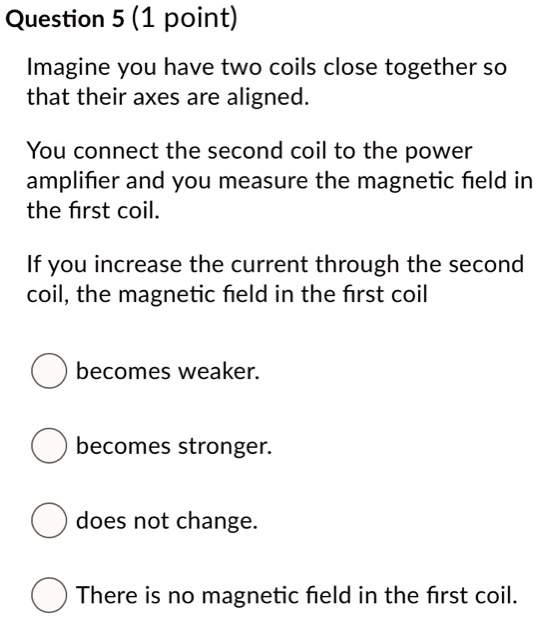 Imagine you have two coils close together so that their axes are aligned.
You connect the second coil to the power amplifier and you measure the magnetic field in the first coil.
If you increase the current through the second coil, the magnetic field in the first coil
becomes weaker.
becomes stronger.
does not change.
There is no magnetic field in the first coil.