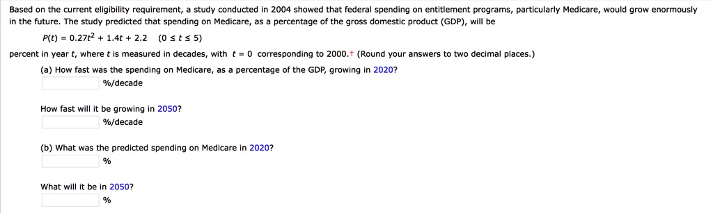 Based on the current eligibility requirement, a study conducted in 2004 showed that federal spending on entitlement programs, particularly Medicare, would grow enormously in the future. The study predicted that spending on Medicare, as a percentage of the gross domestic product (GDP), will be
P(t) = 0.27t^2 + 1.4t + 2.2 (0 ? t ? 5)
percent in year t, where t is measured in decades, with t = 0 corresponding to 2000. (Round your answers to two decimal places.)
(a) How fast was the spending on Medicare, as a percentage of the GDP, growing in 2020?
%/decade
How fast will it be growing in 2050?
%/decade
(b) What was the predicted spending on Medicare in 2020?
%
What will it be in 2050?
%