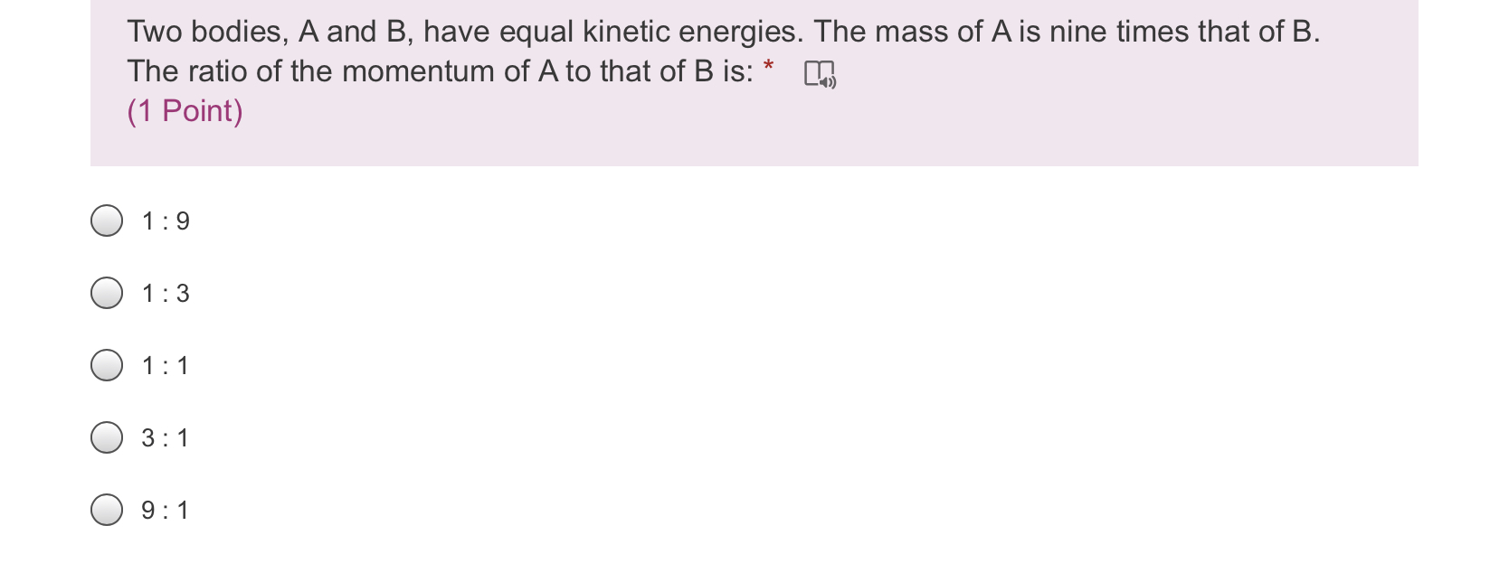 Two bodies, A and B, have equal kinetic energies. The mass of A is nine times that of B. The ratio of the momentum of A to that of B is:
1 : 9
1 : 3
1 : 1
3 : 1
9 : 1