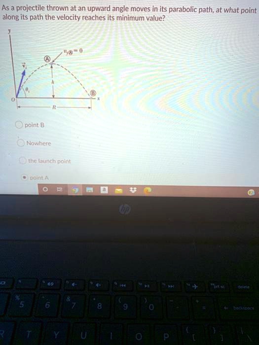 As a projectile thrown at an upward angle moves in its parabolic path, at what point along its path the velocity reaches its minimum value?
y
vy A = 0
A
vi
h
B
O
x
R
point B
Nowhere
the launch point
point A