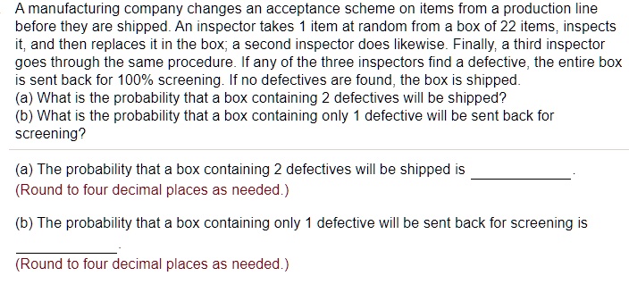 A manufacturing company changes an acceptance scheme on items from a production line before they are shipped. An inspector takes 1 item at random from a box of 22 items, inspects it, and then replaces it in the box; a second inspector does likewise. Finally, a third inspector goes through the same procedure. If any of the three inspectors find a defective, the entire box is sent back for 100% screening. If no defectives are found, the box is shipped.
(a) What is the probability that a box containing 2 defectives will be shipped?
(b) What is the probability that a box containing only 1 defective will be sent back for screening?

(a) The probability that a box containing 2 defectives will be shipped is .
(Round to four decimal places as needed.)

(b) The probability that a box containing only 1 defective will be sent back for screening is .
(Round to four decimal places as needed.)