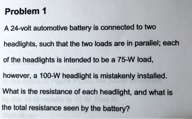 Problem 1
A 24-volt automotive battery is connected to two
headlights, such that the two loads are in parallel; each
of the headlights is intended to be a 75-W load,
however, a 100-W headlight is mistakenly installed.
What is the resistance of each headlight, and what is
the total resistance seen by the battery?