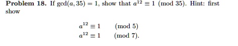 Problem 18. If gcd(a, 35) = 1, show that a^12 ? 1 (mod 35). Hint: first show

a^12 ? 1 (mod 5)
a^12 ? 1 (mod 7).