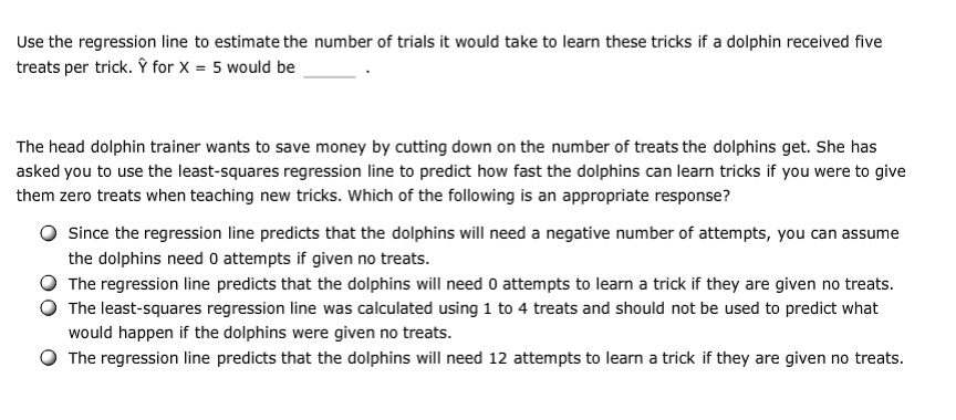 Use the regression line to estimate the number of trials it would take to learn these tricks if a dolphin received five treats per trick. ? for X = 5 would be  .
The head dolphin trainer wants to save money by cutting down on the number of treats the dolphins get. She has asked you to use the least-squares regression line to predict how fast the dolphins can learn tricks if you were to give them zero treats when teaching new tricks. Which of the following is an appropriate response?
Since the regression line predicts that the dolphins will need a negative number of attempts, you can assume the dolphins need 0 attempts if given no treats.
The regression line predicts that the dolphins will need 0 attempts to learn a trick if they are given no treats.
The least-squares regression line was calculated using 1 to 4 treats and should not be used to predict what would happen if the dolphins were given no treats.
The regression line predicts that the dolphins will need 12 attempts to learn a trick if they are given no treats.