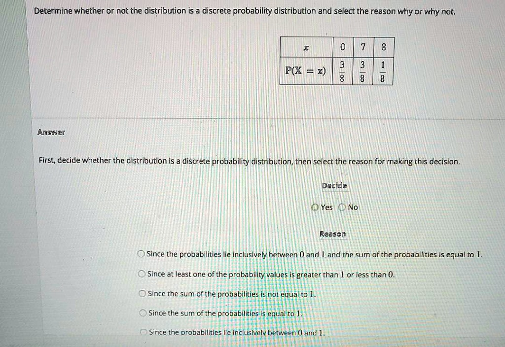 Determine whether or not the distribution is a discrete probability distribution and select the reason why or why not.

x 0 7 8
P(X = x) 3/8 3/8 1/8

Answer
First, decide whether the distribution is a discrete probability distribution, then select the reason for making this decision.
Decide
Yes No
Reason
Since the probabilities lie inclusively between 0 and 1 and the sum of the probabilities is equal to 1.
Since at least one of the probability values is greater than 1 or less than 0.
Since the sum of the probabilities is not equal to 1.
Since the sum of the probabilities is equal to 1.
Since the probabilities lie inclusively between 0 and 1.