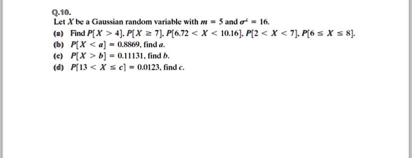 Q.10.
Let X be a Gaussian random variable with m = 5 and σ^2 = 16.
(a) Find P[X > 4], P[X ≥ 7], P[6.72 < X < 10.16], P[2 < X < 7], P[6 ≤ X ≤ 8].
(b) P[X < a] = 0.8869, find a.
(c) P[X > b] = 0.11131, find b.
(d) P[13 < X ≤ c] = 0.0123, find c.