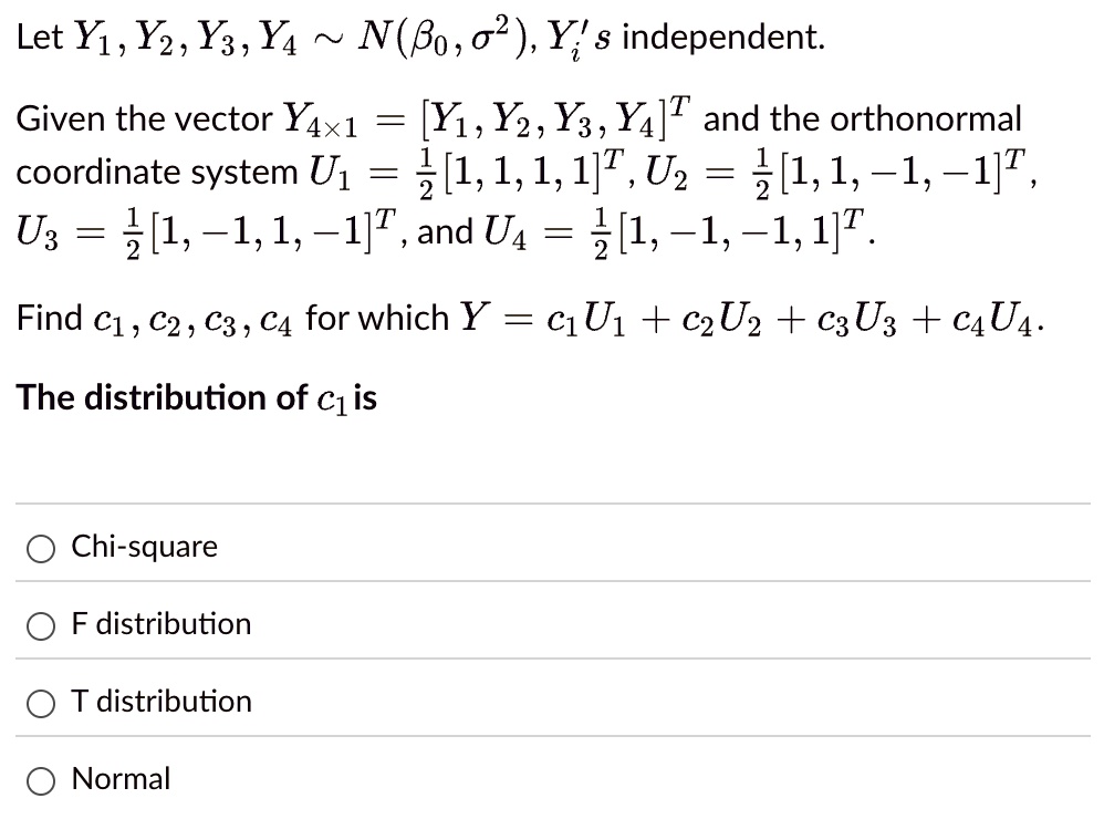 Let Y1, Y2, Y3, Y4 ∼ N(β0, σ^2), Yi's independent.
Given the vector Y4 × 1 = [Y1, Y2, Y3, Y4]^T and the orthonormal
coordinate system U1 = (1)/(2)[1, 1, 1, 1]^T, U2 = (1)/(2)[1, 1, -1, -1]^T,
U3 = (1)/(2)[1, -1, 1, -1]^T, and U4 = (1)/(2)[1, -1, -1, 1]^T.
Find c1, c2, c3, c4 for which Y = c1U1 + c2U2 + c3U3 + c4U4.
The distribution of c1 is
Chi-square
F distribution
T distribution
Normal