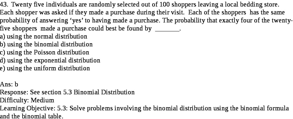 43. Twenty five individuals are randomly selected out of 100 shoppers leaving a local bedding store.
Each shopper was asked if they made a purchase during their visit. Each of the shoppers has the same
probability of answering 'yes' to having made a purchase. The probability that exactly four of the twenty-
five shoppers made a purchase could best be found by
a) using the normal distribution
b) using the binomial distribution
c) using the Poisson distribution
d) using the exponential distribution
e) using the uniform distribution
Ans: b
Response: See section 5.3 Binomial Distribution
Difficulty: Medium
Learning Objective: 5.3: Solve problems involving the binomial distribution using the binomial formula
and the binomial table.