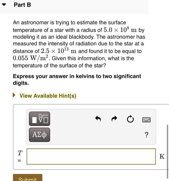 An astronomer is trying to estimate the surface temperature of a star with a radius of 5.0 × 10^8 m by modeling it as an ideal blackbody. The astronomer has measured the intensity of radiation due to the star at a distance of 2.5 × 10^13 m and found it to be equal to 0.055 W/m^2. Given this information, what is the temperature of the surface of the star?

Express your answer in kelvins to two significant digits.