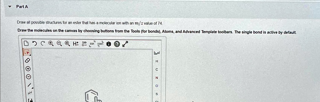 Part A
Draw all possible structures for an ester that has a molecular ion with an m/z value of 74
Draw the molecules on the canvas by choosing buttons from the Tools (for bonds), Atoms, and Advanced Template toolbars. The single bond is active by default.