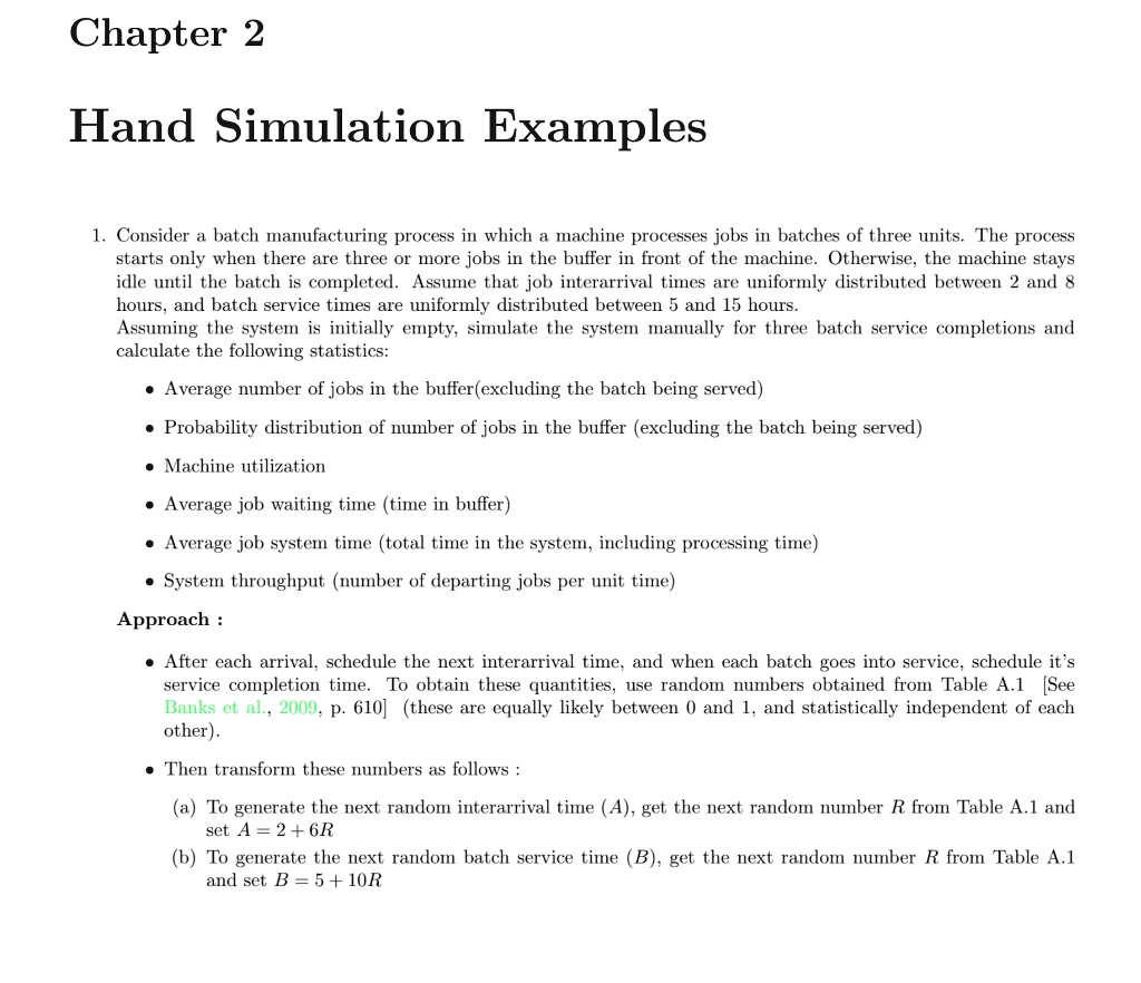 Hand Simulation Examples

1. Consider a batch manufacturing process in which a machine processes jobs in batches of three units. The process starts only when there are three or more jobs in the buffer in front of the machine. Otherwise, the machine stays idle until the batch is completed. Assume that job interarrival times are uniformly distributed between 2 and 8 hours, and batch service times are uniformly distributed between 5 and 15 hours.
Assuming the system is initially empty, simulate the system manually for three batch service completions and calculate the following statistics:

• Average number of jobs in the buffer(excluding the batch being served)
• Probability distribution of number of jobs in the buffer (excluding the batch being served)
• Machine utilization
• Average job waiting time (time in buffer)
• Average job system time (total time in the system, including processing time)
• System throughput (number of departing jobs per unit time)

Approach :

• After each arrival, schedule the next interarrival time, and when each batch goes into service, schedule it's service completion time. To obtain these quantities, use random numbers obtained from Table A.1 [See Banks et al., 2009, p. 610] (these are equally likely between 0 and 1, and statistically independent of each other).

• Then transform these numbers as follows :

(a) To generate the next random interarrival time (A), get the next random number R from Table A.1 and set A = 2 + 6R
(b) To generate the next random batch service time (B), get the next random number R from Table A.1 and set B = 5 + 10R
