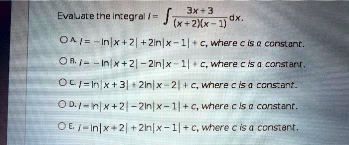 Evaluate the integral I = ? (3x + 3) / ((x + 2)(x - 1)) dx.
A. I = -ln|x + 2| + 2ln|x - 1| + c, where c is a constant.
B. I = -ln|x + 2| - 2ln|x - 1| + c, where c is a constant.
C. I = ln|x + 3| + 2ln|x - 2| + c, where c is a constant.
D. I = ln|x + 2| - 2ln|x - 1| + c, where c is a constant.
E. I = ln|x + 2| + 2ln|x - 1| + c, where c is a constant.
