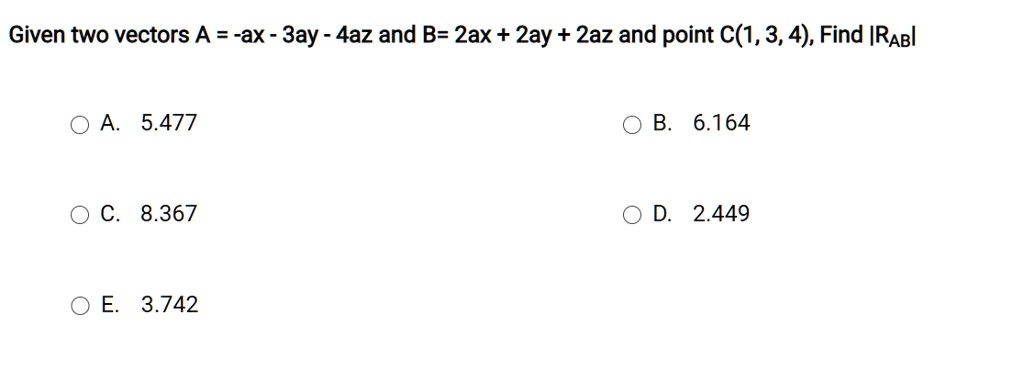Given two vectors A = -ax - 3ay - 4az and B= 2ax + 2ay + 2az and point C(1, 3, 4), Find |RAB|
A. 5.477
B. 6.164
C. 8.367
D. 2.449
E. 3.742