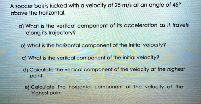 A soccer ball is kicked with a velocity of 25 m/s at an angle of 45°
above the horizontal.
a) What is the vertical component of its acceleration as it travels
along its trajectory?
b) What is the horizontal component of the initial velocity?
c) What is the vertical component of the initial velocity?
d) Calculate the vertical component of the velocity at the highest
point.
e) Calculate the horizontal component of the velocity at the
highest point.