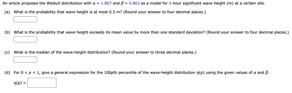 An article proposes the Weibull distribution with ? = 1.807 and ? = 0.863 as a model for 1-hour significant wave height (m) at a certain site.
(a) What is the probability that wave height is at most 0.5 m? (Round your answer to four decimal places.)
(b) What is the probability that wave height exceeds its mean value by more than one standard deviation? (Round your answer to four decimal places.)
(c) What is the median of the wave-height distribution? (Round your answer to three decimal places.)
(d) For 0 < p < 1, give a general expression for the 100pth percentile of the wave-height distribution ?(p) using the given values of ? and ?.
?(p) =