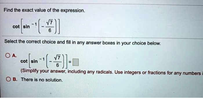 Find the exact value of the expression.
cot [sin^-1 (-?7 / 6)]
Select the correct choice and fill in any answer boxes in your choice below.
A. cot [sin^-1 (-?7 / 6)] =
(Simplify your answer, including any radicals. Use integers or fractions for any numbers in the expression.)
B. There is no solution.
