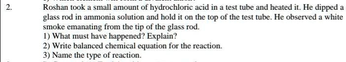 2.
Roshan took a small amount of hydrochloric acid in a test tube and heated it. He dipped a
glass rod in ammonia solution and hold it on the top of the test tube. He observed a white
smoke emanating from the tip of the glass rod.
1) What must have happened? Explain?
2) Write balanced chemical equation for the reaction.
3) Name the type of reaction.