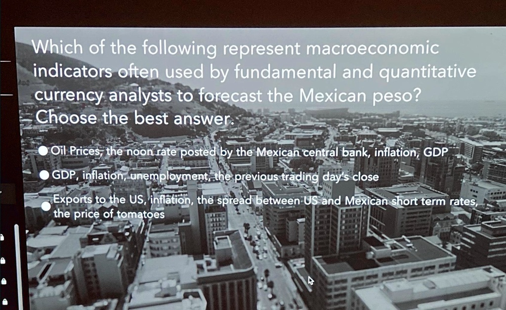 Which of the following represent macroeconomic
indicators often used by fundamental and quantitative
currency analysts to forecast the Mexican peso?
Choose the best answer.
Oil Prices, the noon rate posted by the Mexican central bank, inflation, GDP
GDP, inflation, unemployment, the previous trading day's close
Exports to the US, inflation, the spread between US and Mexican short term rates,
the price of tomatoes