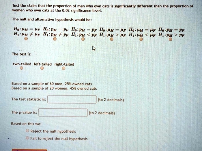 Test the claim that the proportion of men who own cats is significantly different than the proportion of women who own cats at the 0.02 significance level.

The null and alternative hypothesis would be:

H0: ?M = ?F  H0: pM = pF  H0: pM = pF  H0: ?M = ?F  H0: ?M = ?F  H0: pM = pF
H1: ?M ? ?F  H1: pM ? pF  H1: pM < pF  H1: ?M > ?F  H1: ?M < ?F  H1: pM > pF

The test is:
two-tailed left-tailed right-tailed

Based on a sample of 60 men, 25% owned cats
Based on a sample of 20 women, 45% owned cats

The test statistic is: (to 2 decimals)

The p-value is: (to 2 decimals)

Based on this we:
Reject the null hypothesis
Fail to reject the null hypothesis