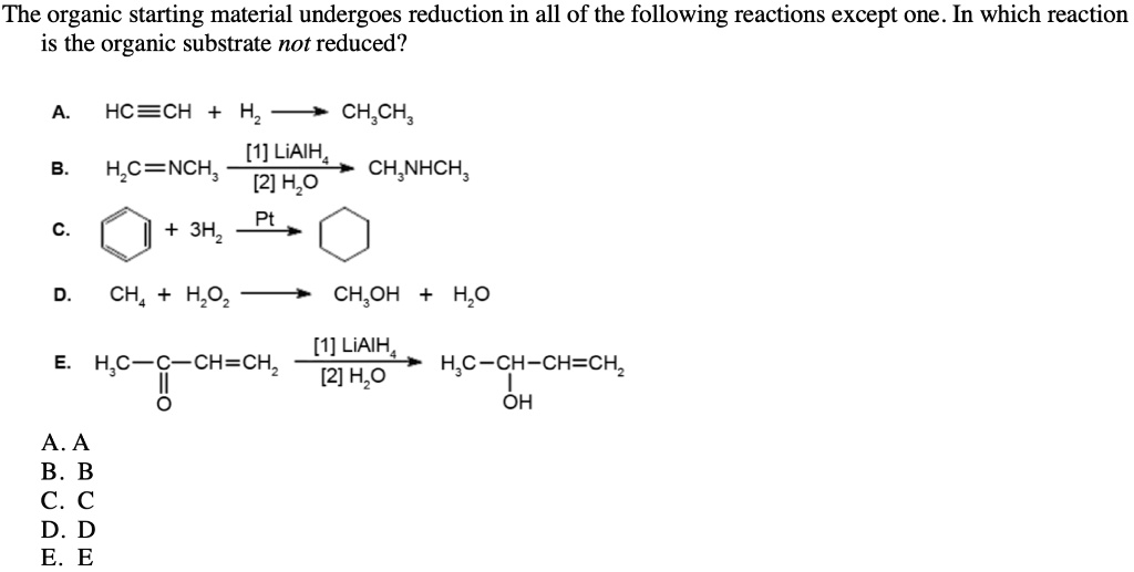 The organic starting material undergoes reduction in all of the following reactions except one. In which reaction
is the organic substrate not reduced?

A. HC?CH + H2 ??? CH3CH3

B. H2C=NCH3 ?[1] LiAlH4/ [2] H2O?? CH3NHCH3

C. Benzene + 3H2 ?Pt?? Cyclohexane

D. CH4 + H2O2 ??? CH3OH + H2O

E. H3C-C(=O)-CH=CH2 ?[1] LiAlH4/ [2] H2O?? H3C-CH(OH)-CH=CH2

A. A
B. B
C. C
D. D
E. E