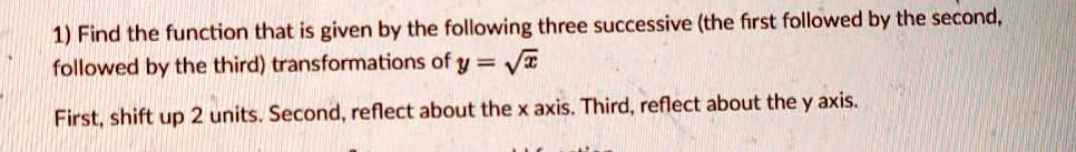 1) Find the function that is given by the following three successive (the first followed by the second, followed by the third) transformations of y = ??x?

First, shift up 2 units. Second, reflect about the x axis. Third, reflect about the y axis.