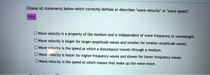 Choose all statements below which correctly defines or describes "wave velocity" or "wave speed".
Wave velocity is a property of the medium and is independent of wave frequency or wavelength.
Wave velocity is larger for larger-amplitude waves and smaller for smaller-amplitude waves.
Wave velocity is the speed at which a disturbance travels through a medium.
Wave velocity is faster for higher-frequency waves and slower for lower-frequency waves.
Wave velocity is the speed at which masses that make up the wave move.