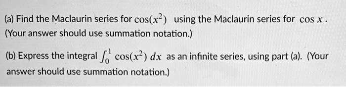 (a) Find the Maclaurin series for cos(x^2) using the Maclaurin series for cos x. (Your answer should use summation notation.)
(b) Express the integral ??¹ cos(x^2) dx as an infinite series, using part (a). (Your answer should use summation notation.)