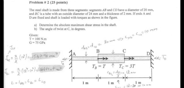 Problem # 2 (25 points)
The steel shaft is made from three segments: segments AB and CD have a diameter of 20 mm, and BC is a tube with an outside diameter of 24 mm and a thickness of 2 mm. If ends A and D are fixed and shaft is loaded with torques as shown in the figure.
a) Determine the absolute maximum shear stress in the shaft.
b) The angle of twist at C, in degrees.
Given:
T = 100 N.m
G = 75 GPa