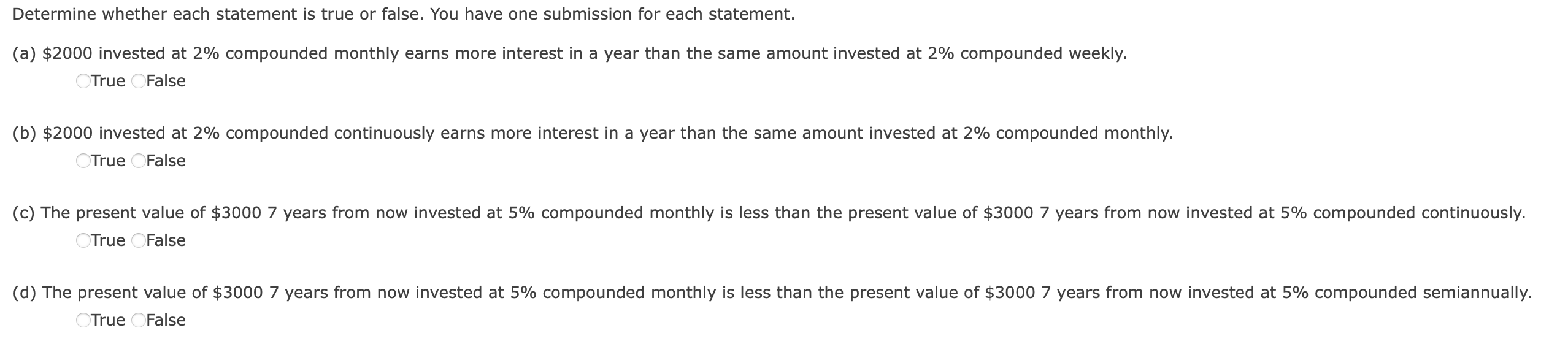 Determine whether each statement is true or false. You have one submission for each statement.
(a) 2000 invested at 2% compounded monthly earns more interest in a year than the same amount invested at 2% compounded weekly.
True False
(b)2000 invested at 2% compounded continuously earns more interest in a year than the same amount invested at 2% compounded monthly.
True False
(c) The present value of 3000 7 years from now invested at 5% compounded monthly is less than the present value of $3000 7 years from now invested at 5% compounded continuously.
True False
(d) The present value of3000 7 years from now invested at 5% compounded monthly is less than the present value of $3000 7 years from now invested at 5% compounded semiannually.
True False