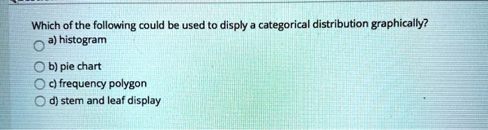 Which of the following could be used to disply a categorical distribution graphically?
a) histogram
b) pie chart
c) frequency polygon
d) stem and leaf display