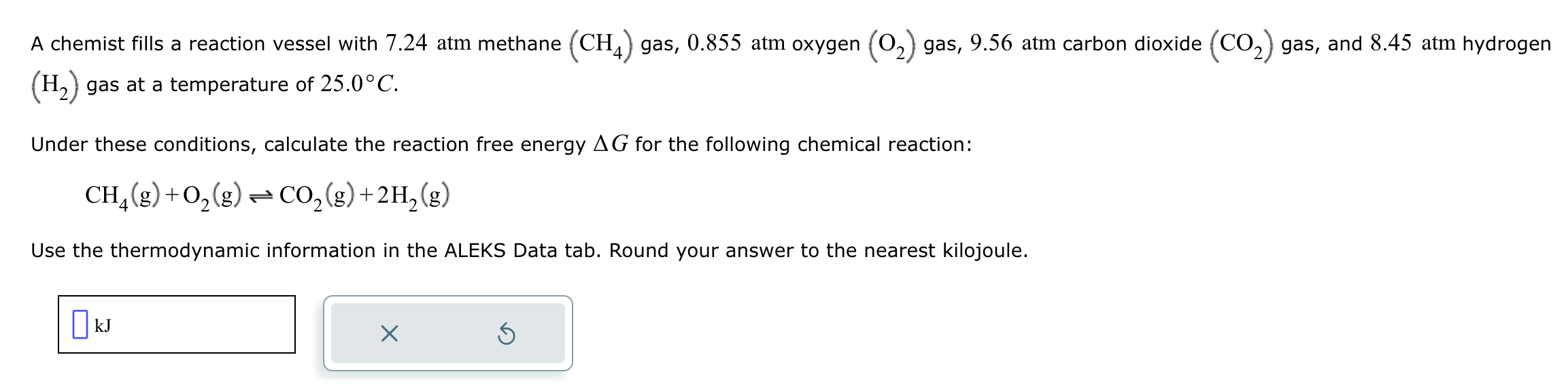A chemist fills a reaction vessel with 7.24 atm methane (CH4) gas, 0.855 atm oxygen (O2) gas, 9.56 atm carbon dioxide (CO2) gas, and 8.45 atm hydrogen (H2) gas at a temperature of 25.0°C.

Under these conditions, calculate the reaction free energy ?G for the following chemical reaction:

CH4(g) + O2(g) ? CO2(g) + 2H2(g)

Use the thermodynamic information in the ALEKS Data tab. Round your answer to the nearest kilojoule.