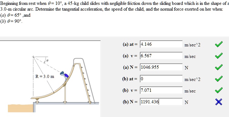 Beginning from rest when θ = 10^∘, a 45-kg child slides with negligible friction down the sliding board which is in the shape of a 3.0-m circular arc. Determine the tangential acceleration, the speed of the child, and the normal force exerted on her when:
(a) θ = 65^∘ and
(b) θ = 90^∘.