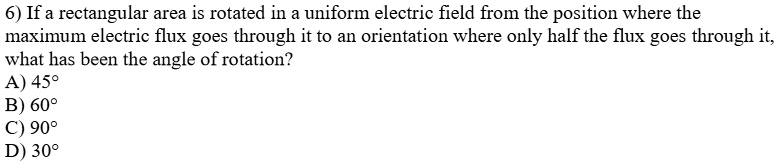 6) If a rectangular area is rotated in a uniform electric field from the position where the
maximum electric flux goes through it to an orientation where only half the flux goes through it,
what has been the angle of rotation?
A) 45°
B) 60°
C) 90°
D) 30°