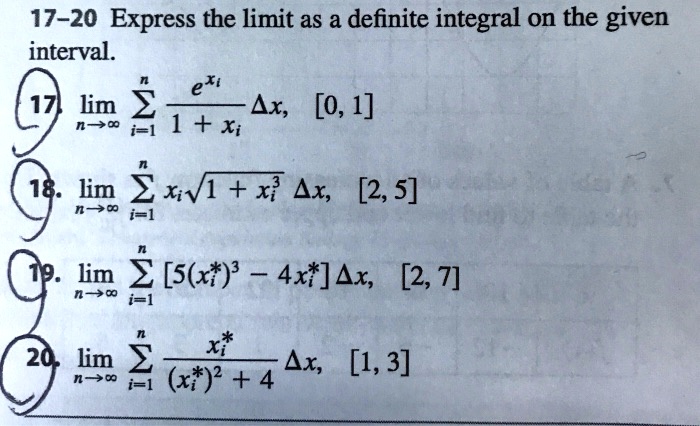 17-20 Express the limit as a definite integral on the given interval.
17. lim n->inf sum i=1 to n (e^xi / (1 + xi)) delta x, [0, 1]
18. lim n->inf sum i=1 to n xi*sqrt(1 + xi^3) delta x, [2, 5]
19. lim n->inf sum i=1 to n [5(xi*)^3 - 4xi*] delta x, [2, 7]
20. lim n->inf sum i=1 to n (xi* / ((xi*)^2 + 4)) delta x, [1, 3]