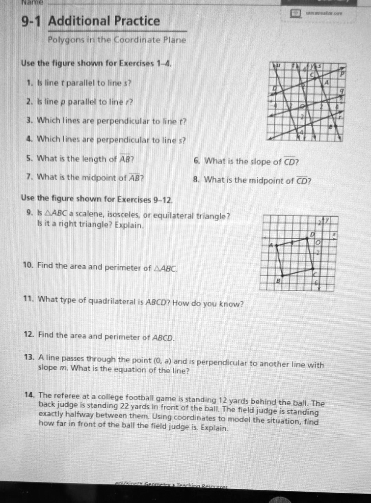 Name
9-1 Additional Practice
Polygons in the Coordinate Plane

Use the figure shown for Exercises 1-4.
1. Is line t parallel to line s ?
2. Is line p parallel to line r ?
3. Which lines are perpendicular to line t ?
4. Which lines are perpendicular to line s?
5. What is the length of A B ?
6. What is the slope of C D ?
7. What is the midpoint of A B ?
8. What is the midpoint of C D ?

Use the figure shown for Exercises 9-12.
9. Is A B C a scalene, isosceles, or equilateral triangle? Is it a right triangle? Explain.
10. Find the area and perimeter of A B C.
11. What type of quadrilateral is A B C D ? How do you know?
12. Find the area and perimeter of A B C D.
13. A line passes through the point (0, a) and is perpendicular to another line with slope m. What is the equation of the line?
14. The referee at a college football game is standing 12 yards behind the ball. The back judge is standing 22 yards in front of the ball. The field judge is standing exactly halfway between them. Using coordinates to model the situation, find how far in front of the ball the field judge is. Explain.